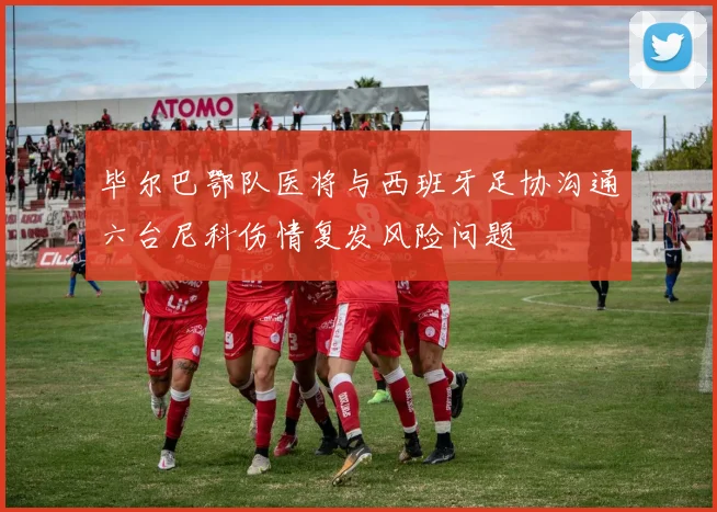 毕尔巴鄂队医将与西班牙足协沟通六台尼科伤情复发风险问题