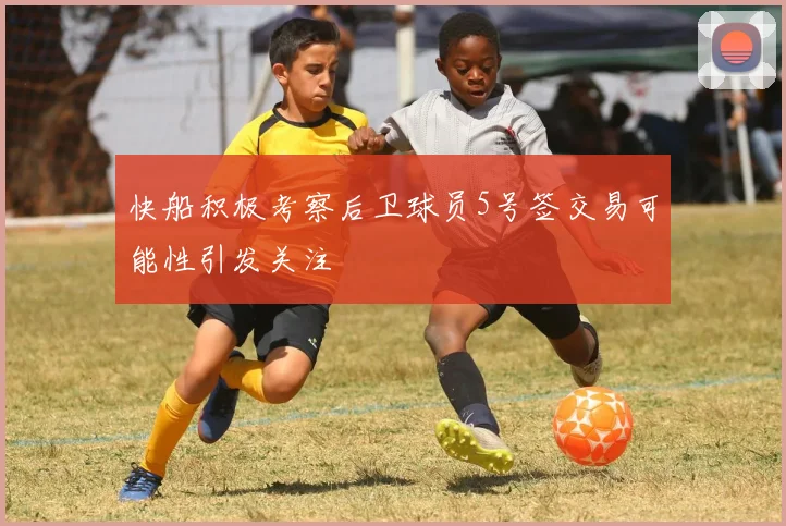 快船积极考察后卫球员5号签交易可能性引发关注