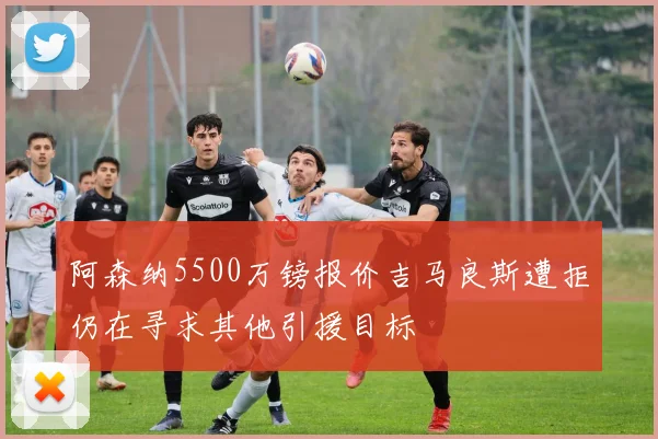 阿森纳5500万镑报价吉马良斯遭拒仍在寻求其他引援目标