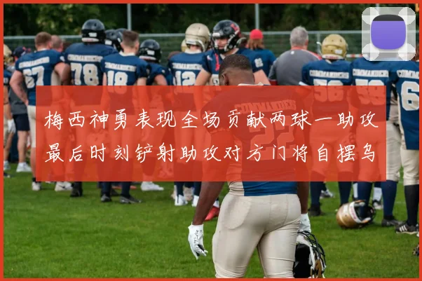 梅西神勇表现全场贡献两球一助攻最后时刻铲射助攻对方门将自摆乌龙