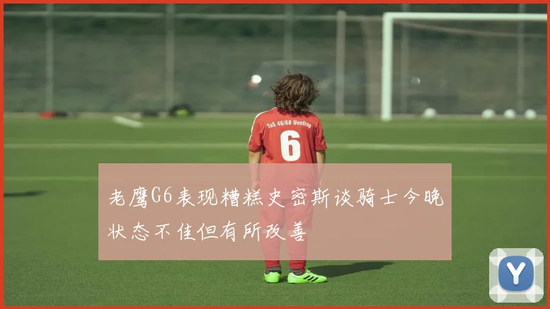 老鹰G6表现糟糕史密斯谈骑士今晚状态不佳但有所改善