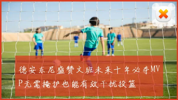 德安东尼盛赞文班未来十年必夺MVP无需掩护也能有效干扰投篮
