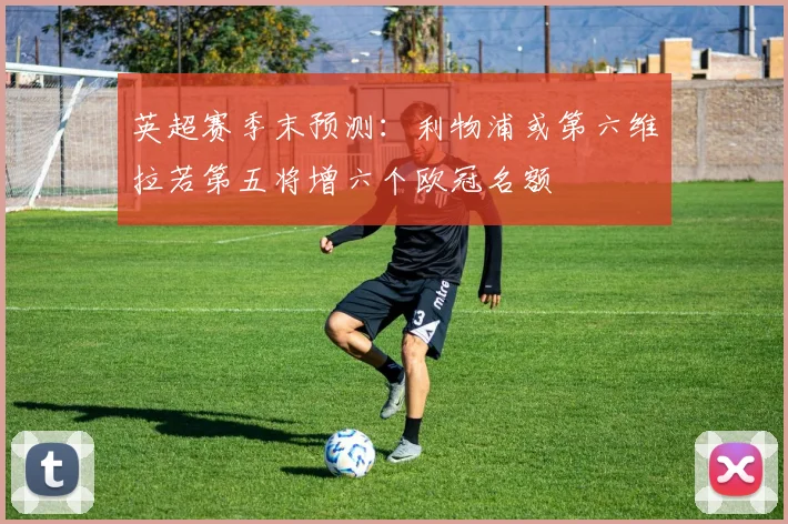 英超赛季末预测：利物浦或第六维拉若第五将增六个欧冠名额