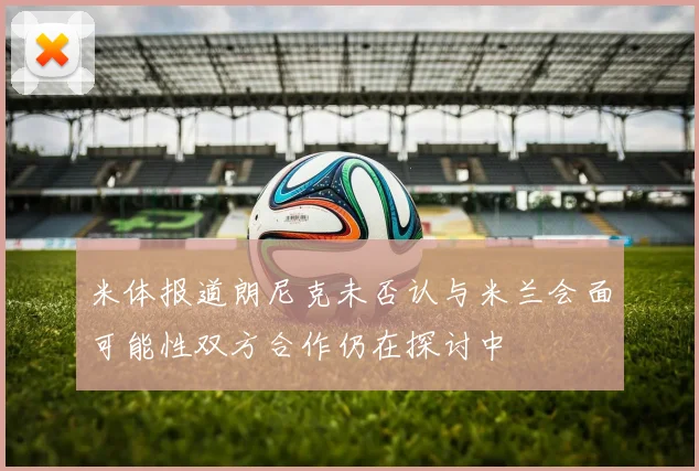 米体报道朗尼克未否认与米兰会面可能性双方合作仍在探讨中