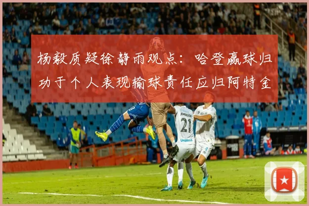 杨毅质疑徐静雨观点：哈登赢球归功于个人表现输球责任应归阿特金森教练