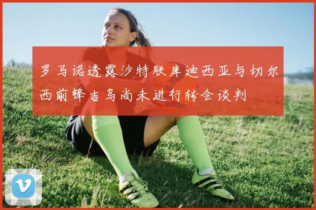 罗马诺透露沙特联库迪西亚与切尔西前锋吉乌尚未进行转会谈判