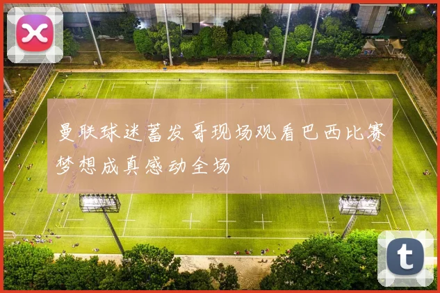 曼联球迷蓄发哥现场观看巴西比赛梦想成真感动全场