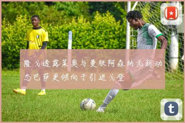 隆戈透露莱奥与曼联阿森纳无新动态巴萨更倾向于引进戈登
