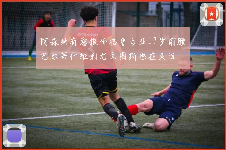 阿森纳有意报价格鲁吉亚17岁前腰巴尔蒂什维利尤文图斯也在关注