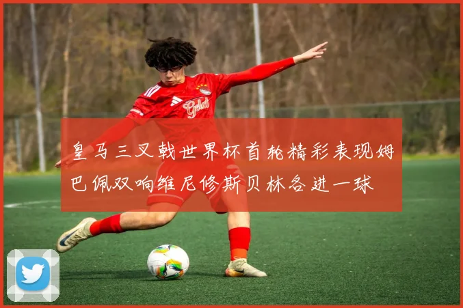 皇马三叉戟世界杯首轮精彩表现姆巴佩双响维尼修斯贝林各进一球