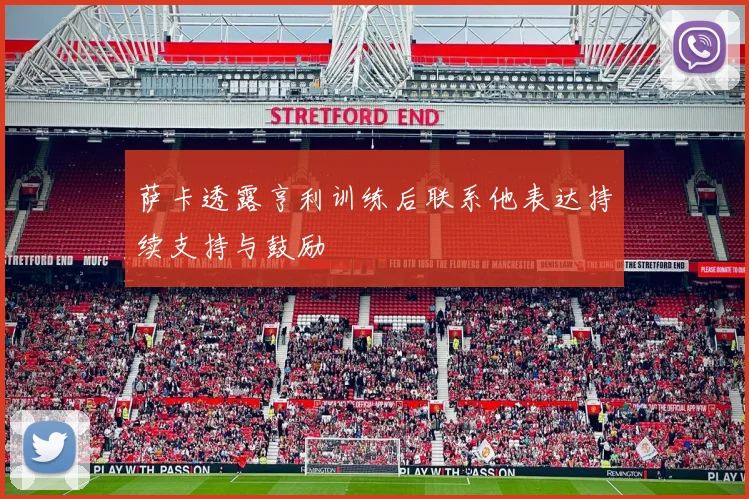 萨卡透露亨利训练后联系他表达持续支持与鼓励