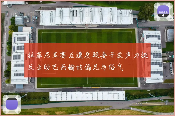 拉菲尼亚赛后遭质疑妻子发声力挺反击盼巴西输的偏见与俗气