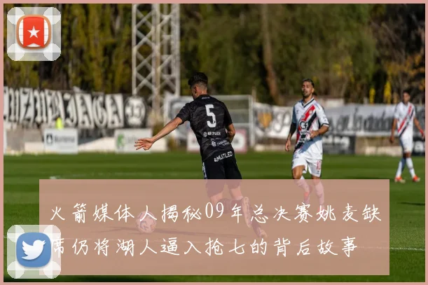 火箭媒体人揭秘09年总决赛姚麦缺席仍将湖人逼入抢七的背后故事