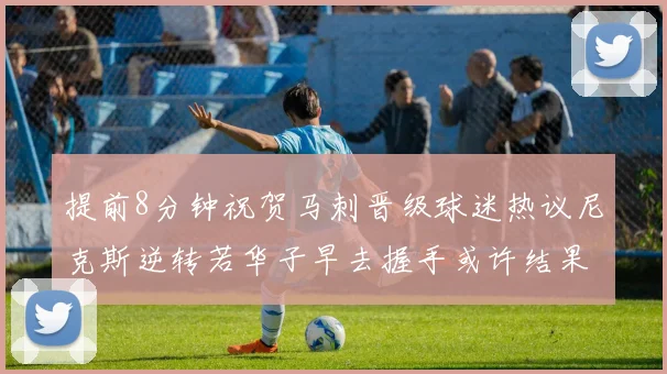 提前8分钟祝贺马刺晋级球迷热议尼克斯逆转若华子早去握手或许结果不同