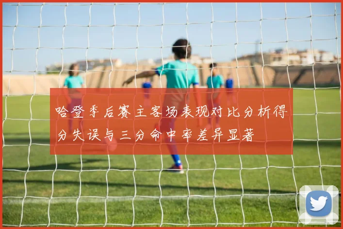 哈登季后赛主客场表现对比分析得分失误与三分命中率差异显著