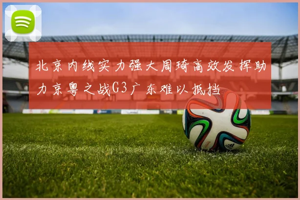 北京内线实力强大周琦高效发挥助力京粤之战G3广东难以抵挡