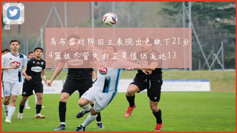 乌布雷对阵旧主表现出色砍下21分4篮板尽管失利正负值仍高达13