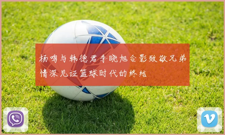 杨鸣与韩德君李晓旭合影致敬兄弟情深见证篮球时代的终结