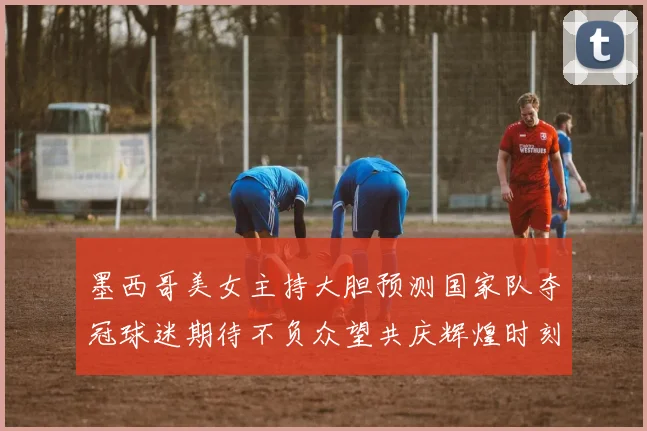 墨西哥美女主持大胆预测国家队夺冠球迷期待不负众望共庆辉煌时刻