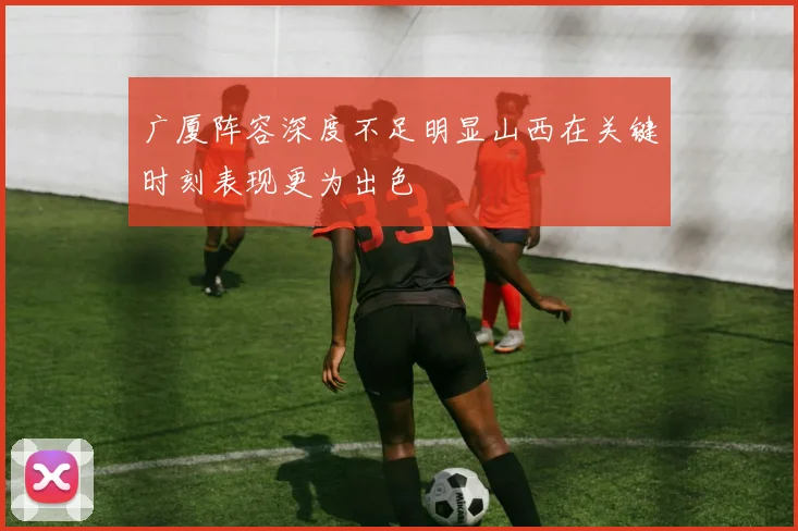 广厦阵容深度不足明显山西在关键时刻表现更为出色