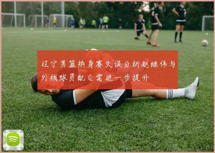 辽宁男篮热身赛失误分析赵继伟与外线球员配合需进一步提升